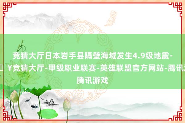 竞猜大厅日本岩手县隔壁海域发生4.9级地震-🔥竞猜大厅-甲级职业联赛-英雄联盟官方网站-腾讯游戏