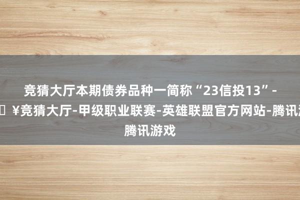 竞猜大厅本期债券品种一简称“23信投13”-🔥竞猜大厅-甲级职业联赛-英雄联盟官方网站-腾讯游戏