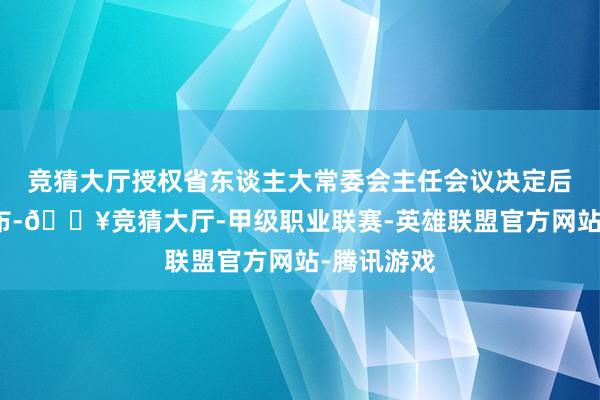 竞猜大厅授权省东谈主大常委会主任会议决定后向社会公布-🔥竞猜大厅-甲级职业联赛-英雄联盟官方网站-腾讯游戏