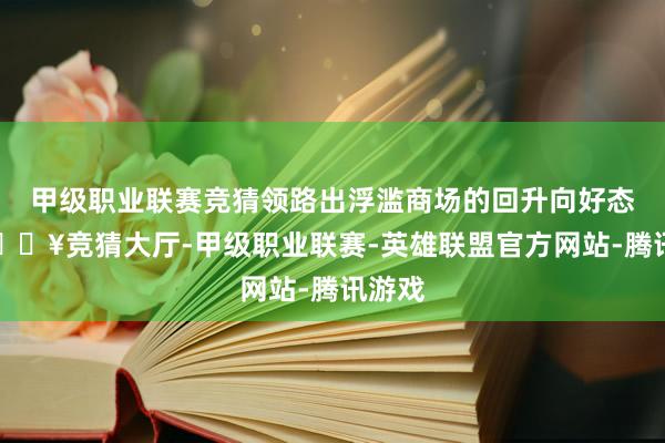 甲级职业联赛竞猜领路出浮滥商场的回升向好态势-🔥竞猜大厅-甲级职业联赛-英雄联盟官方网站-腾讯游戏