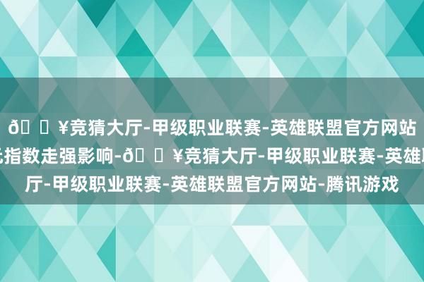 🔥竞猜大厅-甲级职业联赛-英雄联盟官方网站-腾讯游戏受好意思元指数走强影响-🔥竞猜大厅-甲级职业联赛-英雄联盟官方网站-腾讯游戏