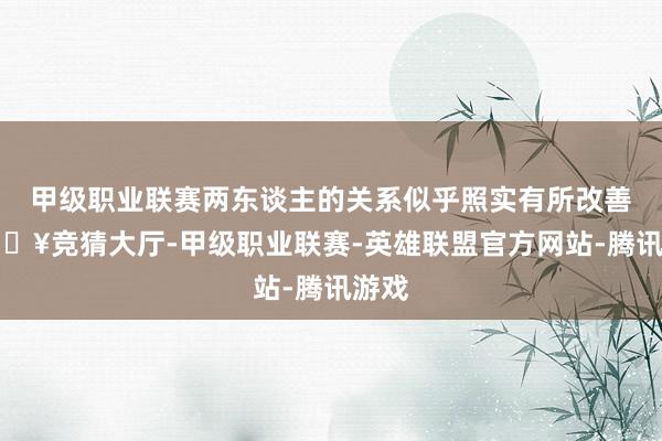 甲级职业联赛两东谈主的关系似乎照实有所改善-🔥竞猜大厅-甲级职业联赛-英雄联盟官方网站-腾讯游戏