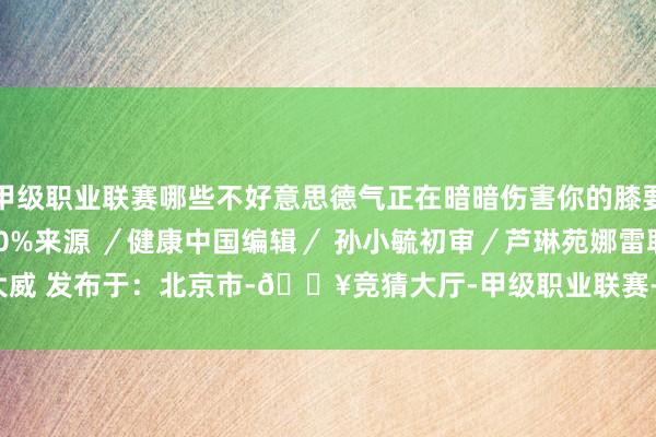 甲级职业联赛哪些不好意思德气正在暗暗伤害你的膝要害吧！张开剩余50%来　源 ／健康中国编　辑／ 孙小毓初　审／芦　琳　苑娜雷　耿大威 发布于：北京市-🔥竞猜大厅-甲级职业联赛-英雄联盟官方网站-腾讯游戏