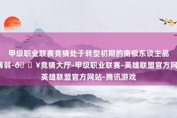 甲级职业联赛竞猜处于转型初期的南极东谈主品牌基础实力薄弱-🔥竞猜大厅-甲级职业联赛-英雄联盟官方网站-腾讯游戏