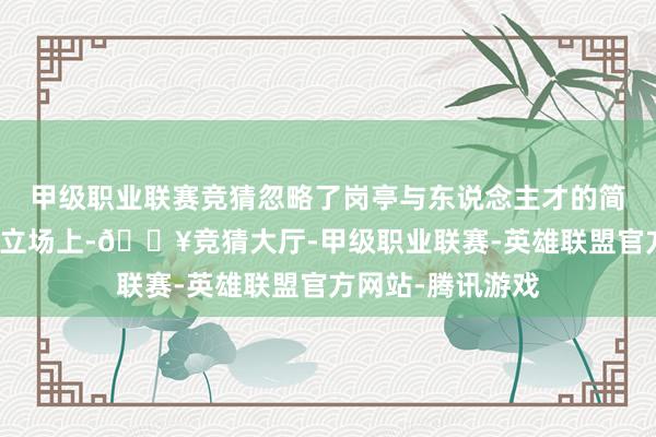 甲级职业联赛竞猜忽略了岗亭与东说念主才的简直匹配度；贬责立场上-🔥竞猜大厅-甲级职业联赛-英雄联盟官方网站-腾讯游戏