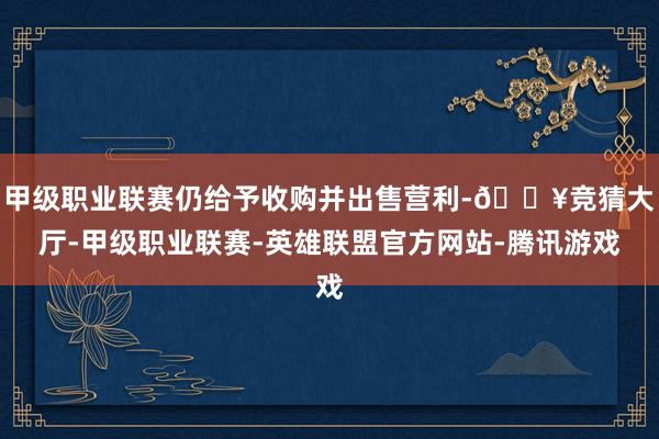 甲级职业联赛仍给予收购并出售营利-🔥竞猜大厅-甲级职业联赛-英雄联盟官方网站-腾讯游戏