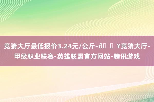 竞猜大厅最低报价3.24元/公斤-🔥竞猜大厅-甲级职业联赛-英雄联盟官方网站-腾讯游戏