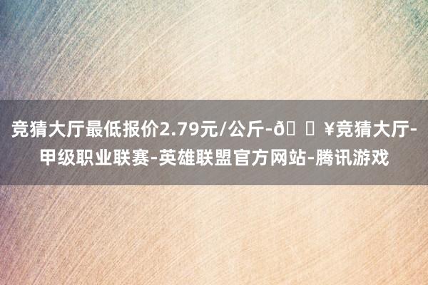 竞猜大厅最低报价2.79元/公斤-🔥竞猜大厅-甲级职业联赛-英雄联盟官方网站-腾讯游戏