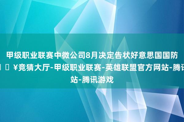 甲级职业联赛中微公司8月决定告状好意思国国防部-🔥竞猜大厅-甲级职业联赛-英雄联盟官方网站-腾讯游戏