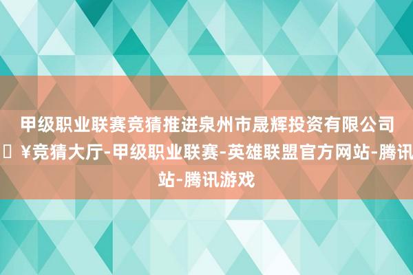 甲级职业联赛竞猜推进泉州市晟辉投资有限公司-🔥竞猜大厅-甲级职业联赛-英雄联盟官方网站-腾讯游戏