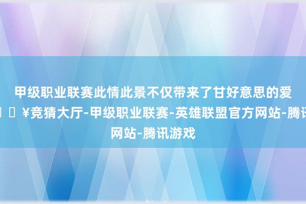 甲级职业联赛此情此景不仅带来了甘好意思的爱情-🔥竞猜大厅-甲级职业联赛-英雄联盟官方网站-腾讯游戏