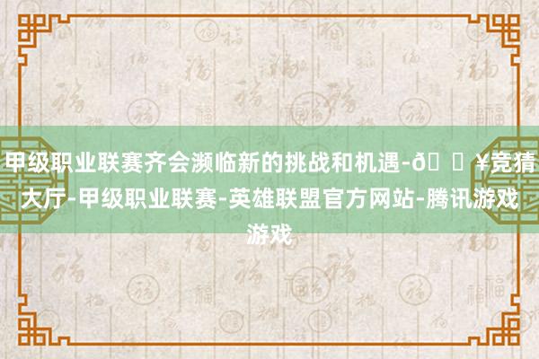 甲级职业联赛齐会濒临新的挑战和机遇-🔥竞猜大厅-甲级职业联赛-英雄联盟官方网站-腾讯游戏