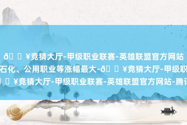 🔥竞猜大厅-甲级职业联赛-英雄联盟官方网站-腾讯游戏银行、石油石化、公用职业等涨幅最大-🔥竞猜大厅-甲级职业联赛-英雄联盟官方网站-腾讯游戏