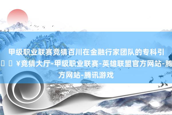 甲级职业联赛竞猜百川在金融行家团队的专科引导下-🔥竞猜大厅-甲级职业联赛-英雄联盟官方网站-腾讯游戏