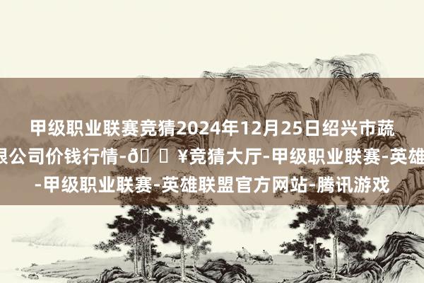 甲级职业联赛竞猜2024年12月25日绍兴市蔬菜果品批发来回市集有限公司价钱行情-🔥竞猜大厅-甲级职业联赛-英雄联盟官方网站-腾讯游戏