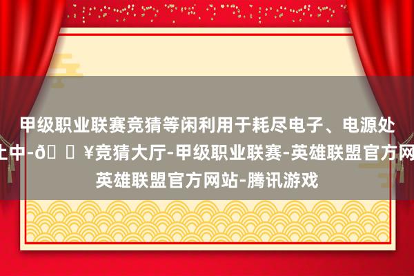 甲级职业联赛竞猜等闲利用于耗尽电子、电源处理和工业截止中-🔥竞猜大厅-甲级职业联赛-英雄联盟官方网站-腾讯游戏