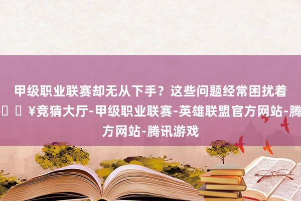 甲级职业联赛却无从下手？这些问题经常困扰着咱们-🔥竞猜大厅-甲级职业联赛-英雄联盟官方网站-腾讯游戏