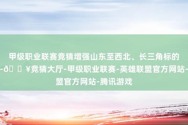 甲级职业联赛竞猜增强山东至西北、长三角标的运载智商-🔥竞猜大厅-甲级职业联赛-英雄联盟官方网站-腾讯游戏