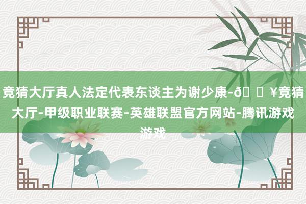 竞猜大厅真人法定代表东谈主为谢少康-🔥竞猜大厅-甲级职业联赛-英雄联盟官方网站-腾讯游戏