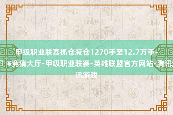 甲级职业联赛抓仓减仓1270手至12.7万手-🔥竞猜大厅-甲级职业联赛-英雄联盟官方网站-腾讯游戏