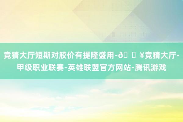 竞猜大厅短期对胶价有提隆盛用-🔥竞猜大厅-甲级职业联赛-英雄联盟官方网站-腾讯游戏