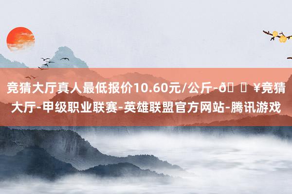 竞猜大厅真人最低报价10.60元/公斤-🔥竞猜大厅-甲级职业联赛-英雄联盟官方网站-腾讯游戏