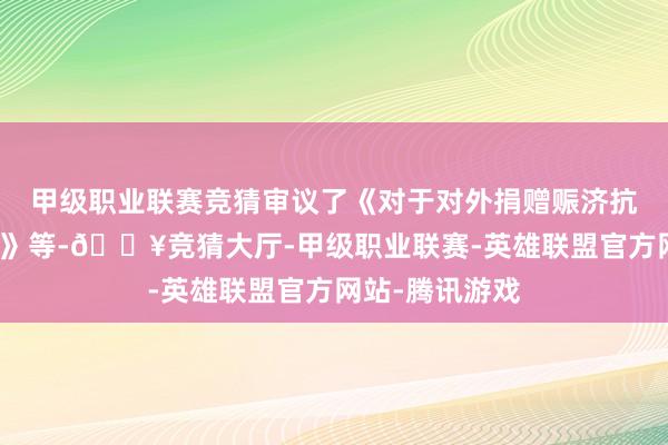 甲级职业联赛竞猜审议了《对于对外捐赠赈济抗震救灾的议案》等-🔥竞猜大厅-甲级职业联赛-英雄联盟官方网站-腾讯游戏