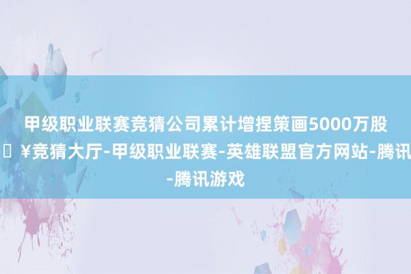 甲级职业联赛竞猜公司累计增捏策画5000万股-🔥竞猜大厅-甲级职业联赛-英雄联盟官方网站-腾讯游戏