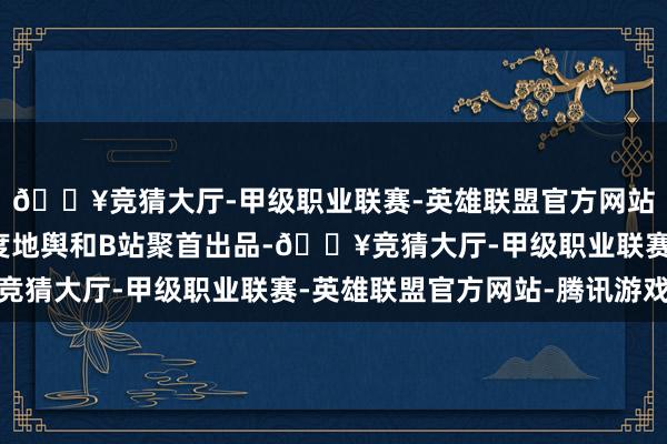 🔥竞猜大厅-甲级职业联赛-英雄联盟官方网站-腾讯游戏由中国国度地舆和B站聚首出品-🔥竞猜大厅-甲级职业联赛-英雄联盟官方网站-腾讯游戏