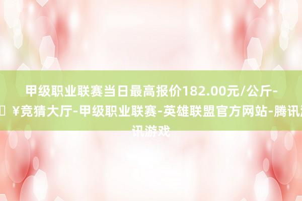 甲级职业联赛当日最高报价182.00元/公斤-🔥竞猜大厅-甲级职业联赛-英雄联盟官方网站-腾讯游戏