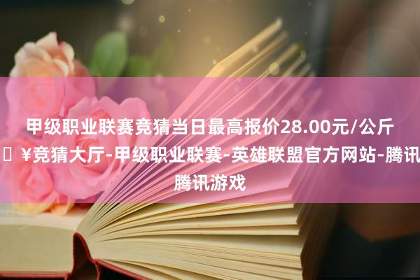 甲级职业联赛竞猜当日最高报价28.00元/公斤-🔥竞猜大厅-甲级职业联赛-英雄联盟官方网站-腾讯游戏