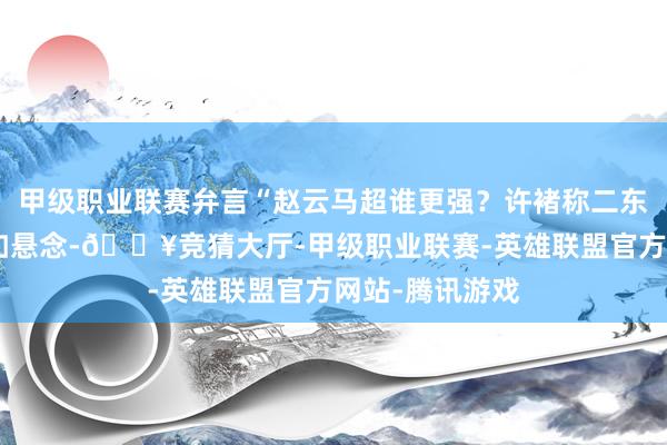 甲级职业联赛弁言“赵云马超谁更强？许褚称二东谈主非同级”如悬念-🔥竞猜大厅-甲级职业联赛-英雄联盟官方网站-腾讯游戏