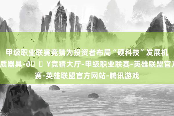 甲级职业联赛竞猜为投资者布局“硬科技”发展机遇提供了新的优质器具-🔥竞猜大厅-甲级职业联赛-英雄联盟官方网站-腾讯游戏