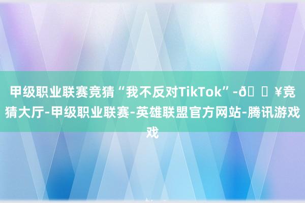 甲级职业联赛竞猜“我不反对TikTok”-🔥竞猜大厅-甲级职业联赛-英雄联盟官方网站-腾讯游戏