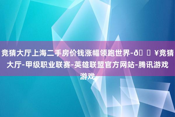 竞猜大厅上海二手房价钱涨幅领跑世界-🔥竞猜大厅-甲级职业联赛-英雄联盟官方网站-腾讯游戏