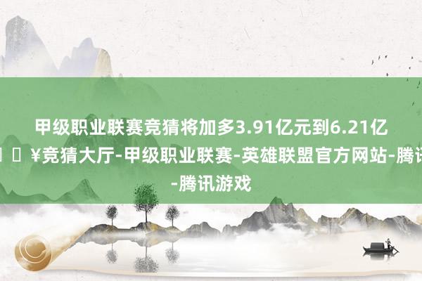 甲级职业联赛竞猜将加多3.91亿元到6.21亿元-🔥竞猜大厅-甲级职业联赛-英雄联盟官方网站-腾讯游戏