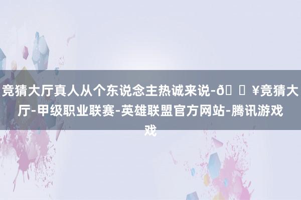 竞猜大厅真人从个东说念主热诚来说-🔥竞猜大厅-甲级职业联赛-英雄联盟官方网站-腾讯游戏