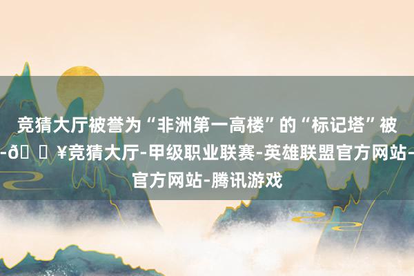 竞猜大厅被誉为“非洲第一高楼”的“标记塔”被灯光点亮-🔥竞猜大厅-甲级职业联赛-英雄联盟官方网站-腾讯游戏