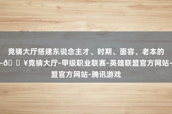 竞猜大厅搭建东说念主才、时期、面容、老本的对接平台-🔥竞猜大厅-甲级职业联赛-英雄联盟官方网站-腾讯游戏